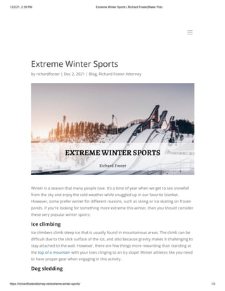 12/2/21, 2:39 PM Extreme Winter Sports | Richard Foster|Water Polo
https://richardfosterattorney.net/extreme-winter-sports/ 1/3
Extreme Winter Sports
by richardfoster | Dec 2, 2021 | Blog, Richard Foster Attorney
Winter is a season that many people love. It’s a time of year when we get to see snowfall
from the sky and enjoy the cold weather while snuggled up in our favorite blanket.
However, some prefer winter for different reasons, such as skiing or ice skating on frozen
ponds. If you’re looking for something more extreme this winter, then you should consider
these very popular winter sports:
Ice climbing
Ice climbers climb steep ice that is usually found in mountainous areas. The climb can be
difficult due to the slick surface of the ice, and also because gravity makes it challenging to
stay attached to the wall. However, there are few things more rewarding than standing at
the top of a mountain with your toes clinging to an icy slope! Winter athletes like you need
to have proper gear when engaging in this activity.
Dog sledding
a
a
 
