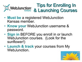 Tips for Enrolling In  & Launching Courses Must be  a registered WebJunction Kansas member. Know your  WebJunction username & password. Sign in  BEFORE you enroll in or launch WebJunction courses.  (Look for the sunflower!) Launch & track  your courses from My WebJunction. 