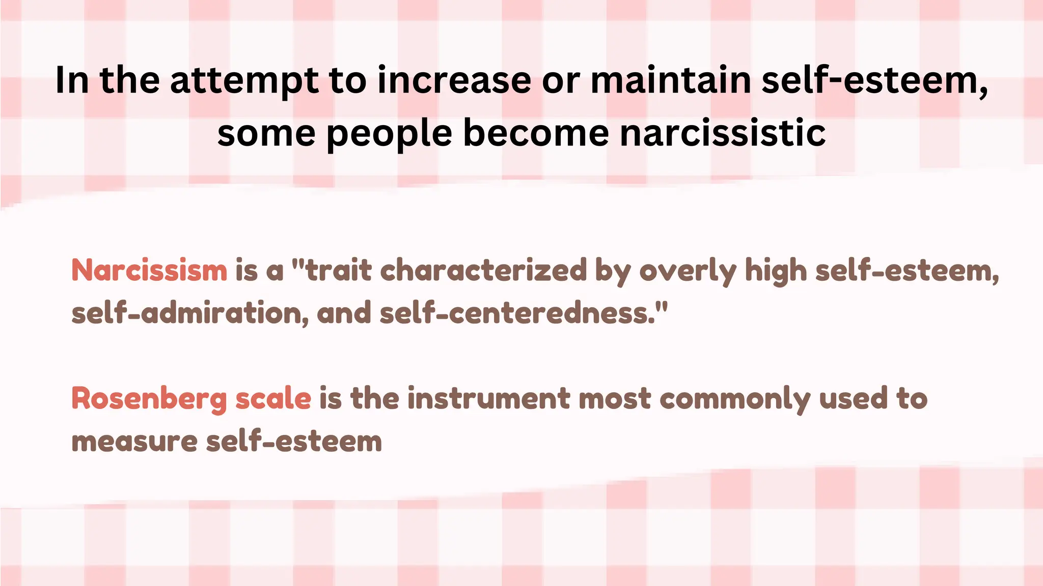 Narcissism is a "trait characterized by overly high self-esteem,
self-admiration, and self-centeredness."
Rosenberg scale is the instrument most commonly used to
measure self-esteem
In the attempt to increase or maintain self-esteem,
some people become narcissistic
 