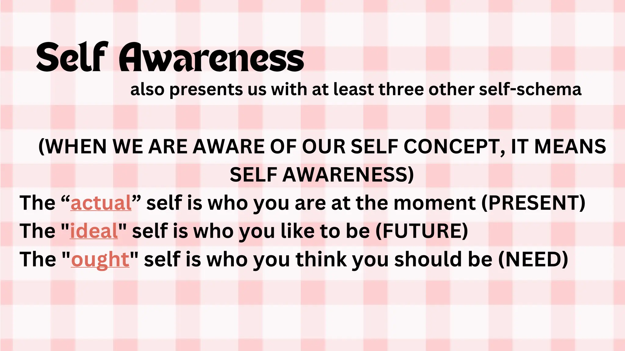(WHEN WE ARE AWARE OF OUR SELF CONCEPT, IT MEANS
SELF AWARENESS)
The “actual” self is who you are at the moment (PRESENT)
The "ideal" self is who you like to be (FUTURE)
The "ought" self is who you think you should be (NEED)
also presents us with at least three other self-schema
 