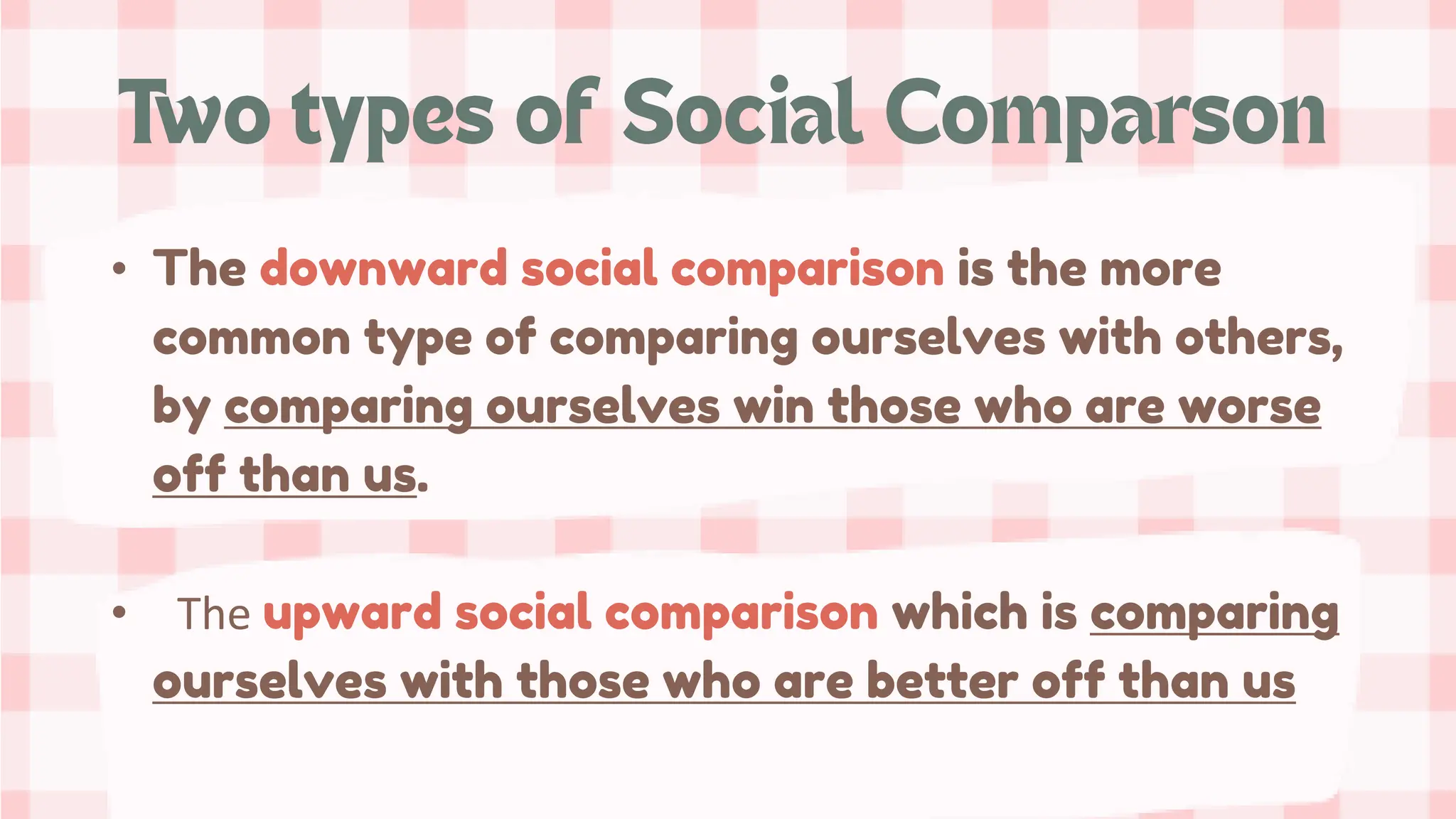 • The downward social comparison is the more
common type of comparing ourselves with others,
by comparing ourselves win those who are worse
off than us.
• The upward social comparison which is comparing
ourselves with those who are better off than us
 