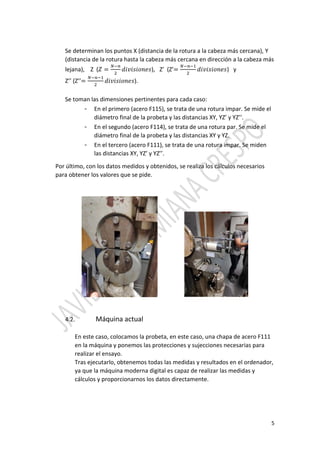 5
Se determinan los puntos X (distancia de la rotura a la cabeza más cercana), Y
(distancia de la rotura hasta la cabeza más cercana en dirección a la cabeza más
lejana), Z ( = ), Z’ (Z’= ) y
Z’’ (Z’’= ).
Se toman las dimensiones pertinentes para cada caso:
- En el primero (acero F115), se trata de una rotura impar. Se mide el
diámetro final de la probeta y las distancias XY, YZ’ y YZ’’.
- En el segundo (acero F114), se trata de una rotura par. Se mide el
diámetro final de la probeta y las distancias XY y YZ.
- En el tercero (acero F111), se trata de una rotura impar. Se miden
las distancias XY, YZ’ y YZ’’.
Por último, con los datos medidos y obtenidos, se realiza los cálculos necesarios
para obtener los valores que se pide.
4.2. Máquina actual
En este caso, colocamos la probeta, en este caso, una chapa de acero F111
en la máquina y ponemos las protecciones y sujecciones necesarias para
realizar el ensayo.
Tras ejecutarlo, obtenemos todas las medidas y resultados en el ordenador,
ya que la máquina moderna digital es capaz de realizar las medidas y
cálculos y proporcionarnos los datos directamente.
 