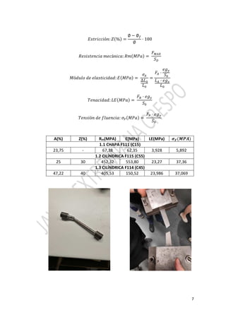 7
!" ## ó : % =
∅ − ∅&
∅
· 100
' # #á # : ' *+ =
,-./
01
*ó 2 # : ! *+ =
3.
∆
=
,. ·
5
0
. · 6
7 # : ! *+ =
,8 · 5
0
7 ó 9 2 # : 3: *+ =
,: · 5
0
A(%) Z(%) Rm(MPA) E(MPa) LE(MPa) ;< =>?
1.1 CHAPA F111 (C15)
23,75 - 67,38 62,35 3,928 5,892
1.2 CILÍNDRICA F115 (C55)
25 30 452,32 553,80 23,27 37,36
1.3 CILÍNDRICA F114 (C45)
47,22 40 405,53 150,52 23,986 37,069
 