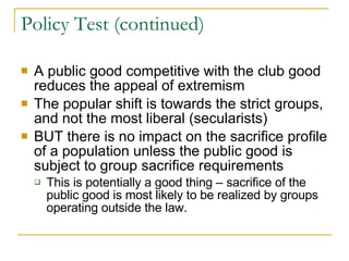 Policy Test (continued) A public good competitive with the club good reduces the appeal of extremism The popular shift is towards the strict groups, and not the most liberal (secularists) BUT there is no impact on the sacrifice profile of a population unless the public good is subject to group sacrifice requirements This is potentially a good thing – sacrifice of the public good is most likely to be realized by groups operating outside the law. 