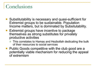 Conclusions Substitutability is necessary and quasi-sufficient for Extremist groups to be sustainable. Population Income matters, but is dominated by Subsitutability. Extremist groups have incentive to package themselves as strong substitutes for privately productive activities This correlates to Hamas and Hezbollah dedicating the bulk of their resources to social services Public Goods competitive with the club good are a potentially viable mechanism for reducing the appeal of extremism 