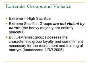 Extremist Groups and Violence Extreme = High Sacrifice Extreme Sacrifice Groups  are not violent by nature  (the heavy majority are entirely peaceful) But…extremist groups possess the characteristic group loyalty and commitment necessary for the recruitment and training of martyrs (Iannaccone  IJRR  2005) 