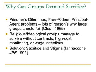Why Can Groups Demand Sacrifice? Prisoner’s Dilemmas, Free-Riders, Principal-Agent problems – lots of reason’s why large groups should fail (Olson 1965) Religious/Ideological groups manage to survive without contracts, high-cost monitoring, or wage incentives Solution: Sacrifice and Stigma (Iannaccone  JPE  1992) 