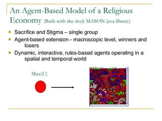 An Agent-Based Model of a Religious Economy  (Built with the  lovely  MASON java library) Sacrifice and Stigma – single group Agent-based extension - macroscopic level, winners and  losers Dynamic, interactive, rules-based agents operating in a  spatial and temporal world Max( U ) 