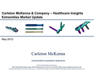 Carleton McKenna & Company – Healthcare Insights
Extremities Market Update




May 2012




                                                             © 2012 Carleton McKenna & Company
         1801 East Ninth Street Suite 1425 Cleveland, OH 44114 | 216.523.1962 | www.carletonmckenna.com
    Securities offered through Financial America Securities, Inc., Member FINRA, Member SIPC and the affiliated broker-dealer of Carleton McKenna & Company, LLC
 