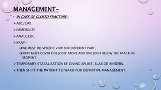 MANAGEMENT-
• IN CASE OF CLOSED FRACTURE-
ABC/CAB
IMMOBILIZE
ANALGESIC
XRAY-
WE MUST DO SPECIFIC VIEW FOR DIFFERENT PART.
XRAY MUST COVER ONE JOINT ABOVE AND ONE JOINT BELOW THE FRACTURE
SEGMENT
TEMPORARY STABALISATION BY GIVING SPLINT, SLAB OR BINDERS.
THEN SHIFT THE PATIENT TO WARD FOR DEFINITIVE MANAGEMENT.
 