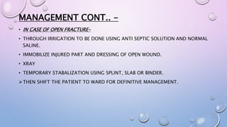 MANAGEMENT CONT.. -
• IN CASE OF OPEN FRACTURE-
• THROUGH IRRIGATION TO BE DONE USING ANTI SEPTIC SOLUTION AND NORMAL
SALINE.
• IMMOBILIZE INJURED PART AND DRESSING OF OPEN WOUND.
• XRAY
• TEMPORARY STABALIZATION USING SPLINT, SLAB OR BINDER.
THEN SHIFT THE PATIENT TO WARD FOR DEFINITIVE MANAGEMENT.
 