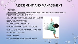 ASSESSMENT AND MANAGEMENT
• HISTORY-
MECHANISM OF INJURY- VERY IMPORTANT, CAN GIVE IDEA ABOUT TYPE OF
INJURY AND SEVERITY OF INJURY.
FALL ON OUT STRETCHED HAND CAN LEAD TO
CLAVICULAR FRACTURE
SUPRACONDYLAR FRACTURE
RADIUS AND ULNA SHAFT FRACTURE
DISTAL END RADIUS AND ULNA FRACTURE
SCAPHOID FRACTURE
WRIST SPRAIN
POSTERIOR SHOULDER DISLOCATION
 