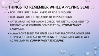 THINGS TO REMEMBER WHILE APPLYING SLAB
• FOR UPPER LIMB 12-14 LAYERS OF POP IS ENOUGH.
• FOR LOWER LIMB 16-20 LAYERS OF POP IS ENOUGH.
• AFTER APPLYING POP ALWAYS CHECK FOR DISTAL MOVEMENT TO
PREVENT MOST COMMON COMPLICATION, COMPARTMENT
SYNDROME.
• ALWAYS GIVE SLING FOR UPPER LIMB AND PILLOW FOR LOWER LIMB
TO PREVENT INCREASE OF SWELLING OF DISTAL PART WHICH WILL
AGAIN LEAD TO COMPARTMENT SYNDROME.
 