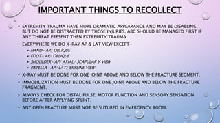 IMPORTANT THINGS TO RECOLLECT
• EXTREMITY TRAUMA HAVE MORE DRAMATIC APPEARANCE AND MAY BE DISABLING,
BUT DO NOT BE DISTRACTED BY THOSE INJURIES, ABC SHOULD BE MANAGED FIRST IF
ANY THREAT PRESENT THEN EXTREMITY TRAUMA.
• EVERYWHERE WE DO X-RAY AP & LAT VIEW EXCEPT-
 HAND- AP/ OBLIQUE
 FOOT- AP/ OBLIQUE
 SHOULDER- AP/ AXIAL/ SCAPULAR Y VIEW
 PATELLA- AP/ LAT/ SKYLINE VIEW
• X-RAY MUST BE DONE FOR ONE JOINT ABOVE AND BELOW THE FRACTURE SEGMENT.
• IMMOBILIZATION MUST BE DONE FOR ONE JOINT ABOVE AND BELOW THE FRACTURE
FRAGMENT.
• ALWAYS CHECK FOR DISTAL PULSE, MOTOR FUNCTION AND SENSORY SENSATION
BEFORE AFTER APPLYING SPLINT.
• ANY OPEN FRACTURE MUST NOT BE SUTURED IN EMERGENCY ROOM.
 