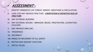 • ASSESSMENT-
I. IDENTIFY IMMEDIATE LIFE THREAT (AIRWAY, BREATHING & CIRCULATION)
II. LOOK FOR ANY OBVIOUS FRACTURE (CREPITATION IS DEFINITIVE SIGN OF
FRACTURE)
III. ANY EXTERNAL BLEEDING
IV. ANY EXTERNAL WOUND- ABRASION, BRUISE, PENETRATION, LACERATION,
AVULSION
V. ANY OBVIOUS SWELLING
VI. TENDERNESS
VII. DEFORMITY
VIII. RANGE OF MOVEMENT OF ALL JOINTS
IX. MOTOR AND SENSORY FUNCTION
X. DISTAL PULSES
 