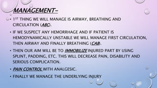 MANAGEMENT-
• 1ST THING WE WILL MANAGE IS AIRWAY, BREATHING AND
CIRCULATION (ABC).
• IF WE SUSPECT ANY HEMORRHAGE AND IF PATIENT IS
HEMODYNAMICALLY UNSTABLE WE WILL MANAGE FIRST CIRCULATION,
THEN AIRWAY AND FINALLY BREATHING (CAB).
• THEN OUR AIM WILL BE TO IMMOBILIZE INJURED PART BY USING
SPLINT, PADDING, ETC. THIS WILL DECREASE PAIN, DISABILITY AND
SERIOUS COMPLICATION.
• PAIN CONTROL WITH ANALGESIC.
• FINALLY WE MANAGE THE UNDERLYING INJURY
 