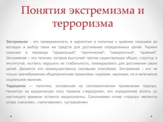 Понятия экстремизма и
терроризма
Экстремизм - это приверженность в идеологии и политике к крайним позициям во
взглядах и выбор таких же средств для достижения определенных целей. Термин
означает в переводе "предельный", "критический", "невероятный", "крайний".
Экстремизм – это течение, которое выступает против существующих общин, структур и
институтов, пытаясь нарушить их стабильность, ликвидировать для достижения своих
целей. Делается это преимущественно силовыми способами. Экстремизм - это не
только пренебрежение общепринятыми правилами, нормами, законами, но и негативное
социальное явление.
Терроризм — политика, основанная на систематическом применении террора.
Несмотря на юридическую силу термина «терроризм», его определение вплоть до
настоящего времени остается неоднозначны. Синонимами слова «террор» являются
слова «насилие», «запугивание», «устрашение»
 