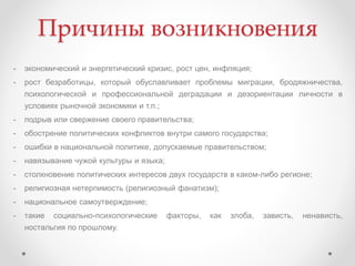 Причины возникновения
- экономический и энергетический кризис, рост цен, инфляция;
- рост безработицы, который обуславливает проблемы миграции, бродяжничества,
психологической и профессиональной деградации и дезориентации личности в
условиях рыночной экономики и т.п.;
- подрыв или свержение своего правительства;
- обострение политических конфликтов внутри самого государства;
- ошибки в национальной политике, допускаемые правительством;
- навязывание чужой культуры и языка;
- столкновение политических интересов двух государств в каком-либо регионе;
- религиозная нетерпимость (религиозный фанатизм);
- национальное самоутверждение;
- такие социально-психологические факторы, как злоба, зависть, ненависть,
ностальгия по прошлому.
 