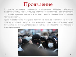 Проявление
В политике экстремизм проявляется в стремлении подорвать стабильность
существующих общественных структур и политических институтов. Часто это делается
с помощью демагогии, призывов к насилию, террористических актов и приемов
партизанской войны.
Одной из особенностей терроризма является его активное воздействие на внешнюю
политику государств. Захват и угон воздушного судна (самостоятельная форма
терроризма), как правило, сопровождается взятием в качестве заложников пассажиров
и экипажа самолета.
 