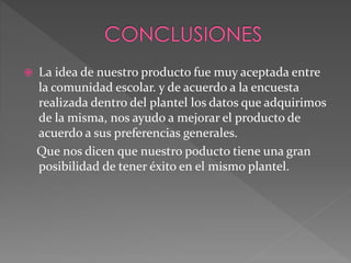  La idea de nuestro producto fue muy aceptada entre
la comunidad escolar. y de acuerdo a la encuesta
realizada dentro del plantel los datos que adquirimos
de la misma, nos ayudo a mejorar el producto de
acuerdo a sus preferencias generales.
Que nos dicen que nuestro poducto tiene una gran
posibilidad de tener éxito en el mismo plantel.
 