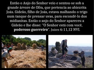 Então o Anjo do Senhor veio e sentou-se sob a
grande árvore de Ofra, que pertencia ao abiezrita
Joás. Gideão, filho de Joás, estava malhando o trigo
num tanque de prensar uvas, para escondê-lo dos
midianitas. Então o anjo do Senhor apareceu a
Gideão e lhe disse: "O Senhor está com você,
poderoso guerreiro". Juízes 6:11,12 NVI.
 