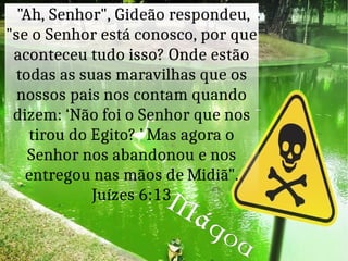 "Ah, Senhor", Gideão respondeu,
"se o Senhor está conosco, por que
aconteceu tudo isso? Onde estão
todas as suas maravilhas que os
nossos pais nos contam quando
dizem: ‘Não foi o Senhor que nos
tirou do Egito? ’ Mas agora o
Senhor nos abandonou e nos
entregou nas mãos de Midiã".
Juízes 6:13M
ágoa
 