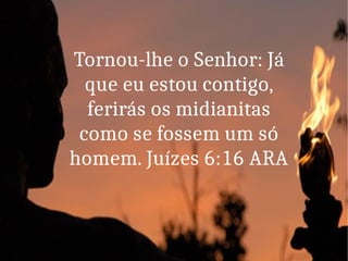Tornou-lhe o Senhor: Já
que eu estou contigo,
ferirás os midianitas
como se fossem um só
homem. Juízes 6:16 ARA
 