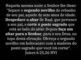 Naquela mesma noite o Senhor lhe disse:
"Separe o segundo novilho do rebanho
de seu pai, aquele de sete anos de idade.
Despedace o altar de Baal, que pertence
a seu pai, e corte o poste sagrado que
está ao lado do altar. Depois faça um
altar para o Senhor, para o seu Deus, no
topo desta elevação. Ofereça o segundo
novilho em holocausto com a madeira do
poste sagrado que você irá cortar".
Juízes 6:25,26 NVI
 