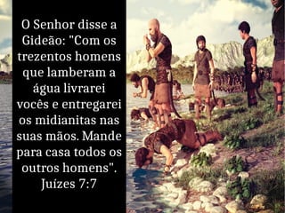 O Senhor disse a
Gideão: "Com os
trezentos homens
que lamberam a
água livrarei
vocês e entregarei
os midianitas nas
suas mãos. Mande
para casa todos os
outros homens".
Juízes 7:7
 
