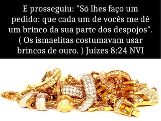 E prosseguiu: "Só lhes faço um
pedido: que cada um de vocês me dê
um brinco da sua parte dos despojos".
( Os ismaelitas costumavam usar
brincos de ouro. ) Juízes 8:24 NVI
 
