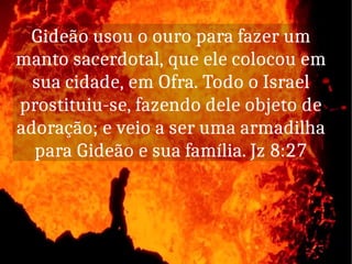 Gideão usou o ouro para fazer um
manto sacerdotal, que ele colocou em
sua cidade, em Ofra. Todo o Israel
prostituiu-se, fazendo dele objeto de
adoração; e veio a ser uma armadilha
para Gideão e sua família. Jz 8:27
 