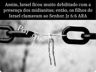 Assim, Israel ficou muito debilitado com a
presença dos midianitas; então, os filhos de
Israel clamavam ao Senhor. Jz 6:6 ARA
Por que esperar
tanto?
 