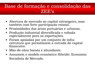 Base de formação e consolidação das ZEE’s Abertura de mercado ao capital estrangeiro, mas também com forte participação estatal.  Proximidades das áreas portuárias e urbanas.  Produção industrial diversificada e voltada especialmente para as exportações.  Foram apoiadas por um conjunto de infra-estrutura que permitissem a entrada do capital financeiro.  Mão-de-obra barata e abundante.  Assumem o modelo econômico Híbrido: Economia Socialista de Mercado.   