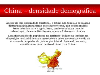 China – densidade demográfica Apesar da sua enormidade territorial, a China não tem sua população distribuída igualitariamente pelo seu território, que possui muitas áreas voltadas para a agricultura, tendo uma baixa taxa de urbanização: de cada 10 chineses, apenas 3 vivem em cidades. Essa distribuição da população no território  influencia também na disposição territorial de suas metrópoles e pólos econômicos,sendo as áreas mais ocupadas do país as planícies do leste e do sudeste, consideradas como centro dinâmico da China. AMPLIAR 