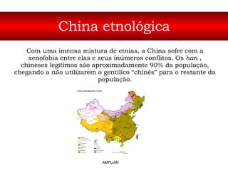 China etnológica Com uma imensa mistura de etnias, a China sofre com a xenofobia entre elas e seus inúmeros conflitos. Os  han  , chineses legítimos são aproximadamente 90% da população, chegando a não utilizarem o gentílico “chinês” para o restante da população. AMPLIAR 