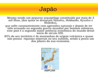 Mesmo sendo um pequeno arquipélago constituído por mais de 3 mil ilhas, [das quais se destacam Honshu, Hokkaido, Kyushu e Shikoku], que sofre constantemente com agressões naturais e depois de ter sido arrasado na segunda guerra mundial por bombas atômicas, esse país é a segunda maior potência econômica do mundo desse início de século XXI.  85% do seu território é de montanhas de origem vulcânica e quase não possui  riquezas minerais no seu subsolo, sendo a pesca um dos pilares da sua economia. Japão  AMPLIAR 