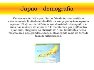 Japão - demografia Como característica peculiar, o fato de ter um território extremamente limitado tendo 40% da sua população ocupando apenas 1% do seu território, a sua densidade demográfica é uma das maiores do mundo: 341 habitantes por quilômetro quadrado, chegando ao absurdo de 4 mil habitantes nessa mesma área nas grandes cidades, alcançando mais de 80% de taxa de urbanização. 