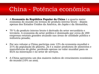 China - Potência econômica A  Economia da República Popular da China  é a quarta maior economia do mundo em termos de produto interno bruto - depois apenas dos Estados Unidos da América, do Japão e da Alemanha;  70 % do produto interno bruto é derivado do setor secundário e terciário. A economia do setor público é dominado por cerca de 200 empresas estatais grandes atuando nas áreas de utilidade pública e indústria pesada; Por seu volume a China participa com 13% da economia mundial e 21% da população do planeta. Já é a maior produtora de alimentos e manufaturas do globo, perdendo apenas no valor mundial para os EUA na mineração e no setor de serviços.  A China apresenta um dos maiores índices de crescimento econômico do mundo (10% ao ano).  