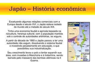 Japão – História econômica Excetuando algumas relações comerciais com a Europa desde o século XVI, o Japão esteve isolado do mundo até a metade do século XIX. Tinha uma economia feudal e agrícola baseada na rizicultura, herança cultural, com a população mantida sob o controle de autoridades arbitrárias, os xoguns. A partir da década de 1860 o Japão passou a ter uma autoridade não xogum, dissolvendo o sistema feudal e investindo pesadamente em educação, o que possibilitou sua industrialização. Seu crescimento levou o país a tentar expandir sua área, com invasões à Manchúria e à Indochina, sendo barrado pelo massacre das bombas atômicas na II Guerra. 