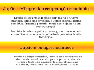 Japão – Milagre da recuperação econômica Depois de ser arrasado pelas bombas na II Guerra mundial, tendo sido arrasado, o Japão assinou acordo com EUA, firmando parceria, tendo deste ajuda na sua reestruturação. Nas três décadas seguintes, houve grande crescimento econômico movido pela exportação de produtos de alta tecnologia.  Japão e os tigres asiáticos Acordos e alianças comerciais, tecnológicos e econômicos e a abertura do mercado mundial para os produtos orientais tornou o Japão pólo irradiador de desenvolvimento no continente, incentivando assim outros países da região. 
