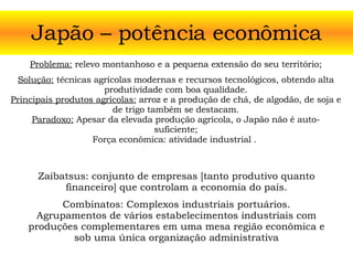 Japão – potência econômica Problema:  relevo montanhoso e a pequena extensão do seu território; Solução:  técnicas agrícolas modernas e recursos tecnológicos, obtendo alta produtividade com boa qualidade. Principais produtos agrícolas:  arroz e a produção de chá, de algodão, de soja e de trigo também se destacam. Paradoxo:  Apesar da elevada produção agrícola, o Japão não é auto-suficiente; Força econômica: atividade industrial   .  Zaibatsus: conjunto de empresas [tanto produtivo quanto financeiro] que controlam a economia do país. Combinatos: Complexos industriais portuários. Agrupamentos de vários estabelecimentos industriais com produções complementares em uma mesa região econômica e sob uma única organização administrativa 