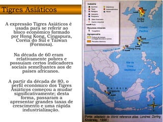 A expressão Tigres Asiáticos é usada para se referir ao bloco econômico formado por Hong Kong, Cingapura, Coréia do Sul e Taiwan (Formosa). Na década de 60 eram relativamente pobres e possuíam certos indicadores sociais semelhantes aos de países africanos.  A partir da década de 80, o perfil econômico dos Tigres Asiáticos começou a mudar significativamente; desta forma, passaram a apresentar grandes taxas de crescimento e uma rápida industrialização.   Tigres Asiáticos 