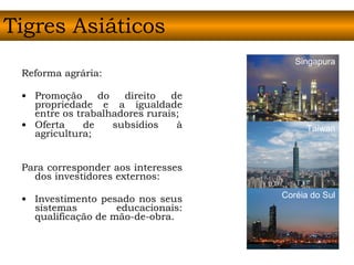 Reforma agrária: Promoção do direito de propriedade e a igualdade entre os trabalhadores rurais;  Oferta de subsídios à agricultura; Para corresponder aos interesses dos investidores externos: Investimento pesado nos seus sistemas educacionais: qualificação de mão-de-obra.  Tigres Asiáticos Singapura Taiwan Coréia do Sul 