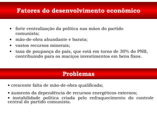 Fatores do desenvolvimento econômico forte centralização da política nas mãos do partido comunista; mão-de-obra abundante e barata; vastos recursos minerais; taxa de poupança do país, que está em torno de 30% do PNB, contribuindo para os maciços investimentos em bens fixos. Problemas crescente falta de mão-de-obra qualificada; aumento da dependência de recursos energéticos externos; instabilidade política criada pelo enfraquecimento do controle central do partido comunista. 