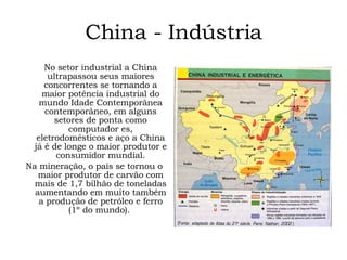 China - Indústria No setor industrial a China ultrapassou seus maiores concorrentes se tornando a maior potência industrial do mundo Idade Contemporânea contemporâneo, em alguns setores de ponta como computador es, eletrodomésticos e aço a China já é de longe o maior produtor e consumidor mundial. Na mineração, o país se tornou o maior produtor de carvão com mais de 1,7 bilhão de toneladas aumentando em muito também a produção de petróleo e ferro (1º do mundo).  