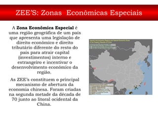 ZEE’S: Zonas  Econômicas Especiais A  Zona Econômica Especial  é uma região geográfica de um país que apresenta uma legislação de direito econômico e direito tributário diferente do resto do país para atrair capital (investimentos) interno e estrangeiro e incentivar o desenvolvimento econômico da região.   As ZEE’s constituem o principal mecanismo de abertura da economia chinesa. Foram criadas na segunda metade da década de 70 junto ao litoral ocidental da China.   