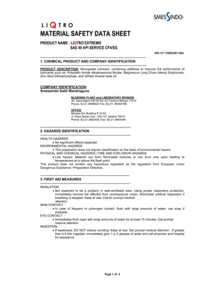 MATERIAL SAFETY DATA SHEET
PRODUCT NAME : LIQTRO EXTREMO
              SAE 40 API SERVICE CF4/SG
                                                                                                REV. 01ST FEBRUARY 2004
-----------------------------------------------------------------------------
1. CHEMICAL PRODUCT AND COMPANY IDENTIFICATION
---------------------------------------------------------------------------------------------
PRODUCT DESCRIPTION: Monograde lubricant, containing additives to improve the performance of
lubricants such as, Polyolefin Amide Alkyleneamine Borate, Magnesium Long Chain Alkaryl Sulphonate,
Zinc Alkyl Dithiophosphate, and refined mineral base oil.


COMPANY IDENTIFICATION:
Smessindo Sakti Mandraguna
                           BLENDING PLANT and LABORATORY DIVISION
                           Jln. Diponegoro KM 40 No. 62 Tambun-Bekasi 17510
                           Phone. 62-21 8808620 Fax. 62-21- 88354786

                           OFFICE
                           Menara Era Building # 10-03
                           Jl. Raya Senen Kav. 135-137 Jakarta 10410
                           Phone. 62-21-3862426, Fax: 62-21-3863448

-------------------------------------------------------------------------------
2. HAZARDS IDENTIFICATION
-------------------------------------------------------------------------------
HEALTH HAZARDS
        • No significant effects expected
ENVIRONMENTAL HAZARDS
        • This preparation does not require classification on the basis of environmental hazard.
PHYSICAL AND CHEMICAL HAZARDS / FIRE AND EXPLOSION HAZARDS
        • Low hazard. Material can form flammable mixtures or can burn only upon heating to
          temperatures at or above the flash point.
This product does not contain any hazardous ingredient as the regulation from European Union
Dangerous Substance / Preparation Directive.

------------------------------------------------------------------------------
3. FIRST AID MEASURES
-------------------------------------------------------------------------------
INHALATION       :
       • Not expected to be a problem in well-ventilated area. Using proper respiratory protection,
         immediately remove the affected from overexposure victim. Administer artificial respiration if
         breathing is stopped. Keep at rest. Call for prompt medical
         attention.
SKIN CONTACT :
       • In case of frequent or prolonged contact, flush with large amounts of water; use soap if
         available.
EYE CONTACT :
       • Immediately flush eyes with large amounts of water for at least 15 minutes. Get prompt
         medical attention.
INGESTION        :
       • If swallowed, DO NOT induce vomiting. Keep at rest. Get prompt medical attention. If greater
         than 0.5 liter ingested, immediately give 1 or 2 glasses of water and call physician and hospital
         for assistance.




                                                        Page 1 of 4
 