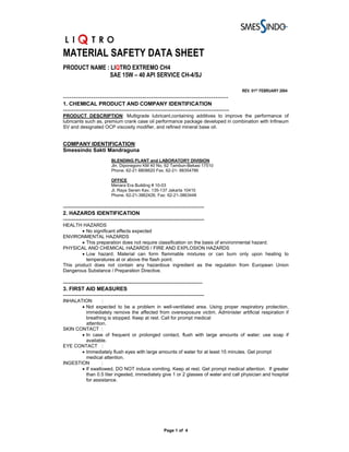 MATERIAL SAFETY DATA SHEET
PRODUCT NAME : LIQTRO EXTREMO CH4
              SAE 15W – 40 API SERVICE CH-4/SJ

                                                                                                REV. 01ST FEBRUARY 2004
-----------------------------------------------------------------------------
1. CHEMICAL PRODUCT AND COMPANY IDENTIFICATION
---------------------------------------------------------------------------------------------
PRODUCT DESCRIPTION: Multigrade lubricant,containing additives to improve the performance of
lubricants such as, premium crank case oil performance package developed in combination with Infineum
SV and designated OCP viscosity modifier, and refined mineral base oil.


COMPANY IDENTIFICATION:
Smessindo Sakti Mandraguna
                           BLENDING PLANT and LABORATORY DIVISION
                           Jln. Diponegoro KM 40 No. 62 Tambun-Bekasi 17510
                           Phone. 62-21 8808620 Fax. 62-21- 88354786

                           OFFICE
                           Menara Era Building # 10-03
                           Jl. Raya Senen Kav. 135-137 Jakarta 10410
                           Phone. 62-21-3862426, Fax: 62-21-3863448

-------------------------------------------------------------------------------
2. HAZARDS IDENTIFICATION
-------------------------------------------------------------------------------
HEALTH HAZARDS
        • No significant effects expected
ENVIRONMENTAL HAZARDS
        • This preparation does not require classification on the basis of environmental hazard.
PHYSICAL AND CHEMICAL HAZARDS / FIRE AND EXPLOSION HAZARDS
        • Low hazard. Material can form flammable mixtures or can burn only upon heating to
          temperatures at or above the flash point.
This product does not contain any hazardous ingredient as the regulation from European Union
Dangerous Substance / Preparation Directive.

------------------------------------------------------------------------------
3. FIRST AID MEASURES
-------------------------------------------------------------------------------
INHALATION       :
       • Not expected to be a problem in well-ventilated area. Using proper respiratory protection,
         immediately remove the affected from overexposure victim. Administer artificial respiration if
         breathing is stopped. Keep at rest. Call for prompt medical
         attention.
SKIN CONTACT :
       • In case of frequent or prolonged contact, flush with large amounts of water; use soap if
         available.
EYE CONTACT :
       • Immediately flush eyes with large amounts of water for at least 15 minutes. Get prompt
         medical attention.
INGESTION        :
       • If swallowed, DO NOT induce vomiting. Keep at rest. Get prompt medical attention. If greater
         than 0.5 liter ingested, immediately give 1 or 2 glasses of water and call physician and hospital
         for assistance.




                                                        Page 1 of 4
 
