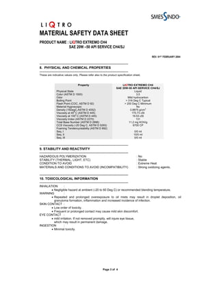 MATERIAL SAFETY DATA SHEET
PRODUCT NAME : LIQTRO EXTREMO CH4
              SAE 20W –50 API SERVICE CH4/SJ

                                                                                               REV. 01ST FEBRUARY 2004

-------------------------------------------------------------------------------
8. PHYSICAL AND CHEMICAL PROPERTIES
-------------------------------------------------------------------------------
These are indicative values only. Please refer also to the product specification sheet.


                                  Property                              LIQTRO EXTREMO CH4
                                                                    SAE 20W-50 API SERVICE CH4/SJ
               Physical State                                                     Liquid
               Color (ASTM D 1500)                                                 3.5
               Odor                                                         Mild hydrocarbon
               Boiling Point                                              > 316 Deg C Typical
               Flash Point (COC, ASTM D 92)                              > 200 Deg C Minimum
               Material Hygroscopic                                                 No
               Density (15DegC,ASTM D 4052)                                  0.8875 g/cm3
                              0
               Viscosity at 40 C (ASTM D 445)                                  170.73 cSt
                                0
               Viscosity at 100 C (ASTM D 445)                                  19.53 cSt
               Viscosity Index (ASTM D 2270)                                       131
               Total Base Number (ASTM D 2896)                              11.2 mg KOH/g
               CCS Viscosity (-20 Deg C, ASTM D 5293)                           6700 CP
               Foaming Tendency/stability (ASTM D 892)
               Seq. I                                                              0/0 ml
               Seq. II                                                            10/0 ml
               Seq. III                                                            0/0 ml

-------------------------------------------------------------------------------
9. STABILITY AND REACTIVITY
-------------------------------------------------------------------------------
HAZARDOUS POLYMERIZATION                                                            : No
STABILITY (THERMAL, LIGHT, ETC)                                                     : Stable
CONDITION TO AVOID                                                                  : Extreme Heat
MATERIALS AND CONDITIONS TO AVOID (INCOMPATIBILITY)                                 : Strong oxidizing agents.

-------------------------------------------------------------------------------
10. TOXICOLOGICAL INFORMATION
-------------------------------------------------------------------------------
INHALATION        :
       • Negligible hazard at ambient (-20 to 60 Deg C) or recommended blending temperature.
WARNING           :
       • Repeated and prolonged overexposure to oil mists may result in droplet deposition, oil
         granuloma formation, inflammation and increased incidence of infection.
SKIN CONTACT :
       • Low order of toxicity.
       • Frequent or prolonged contact may cause mild skin discomfort.
EYE CONTACT :
       • mild irritation. If not removed promptly, will injure eye tissue,
         which may result in permanent damage.
INGESTION         :
       • Minimal toxicity.




                                                        Page 3 of 4
 