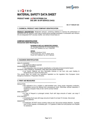 MATERIAL SAFETY DATA SHEET
PRODUCT NAME : LIQTRO EXTREMO CH4
              SAE 20W –50 API SERVICE CH4/SJ

                                                                                                REV. 01ST FEBRUARY 2004
-----------------------------------------------------------------------------
1. CHEMICAL PRODUCT AND COMPANY IDENTIFICATION
---------------------------------------------------------------------------------------------
PRODUCT DESCRIPTION: Multigrade lubricant, containing additives to improve the performance of
lubricants such as, premium crank case oil performance package developed in combination with infineum
SV and designated OCP viscosity modifier, and refined mineral base oil.
.


COMPANY IDENTIFICATION:
Smessindo Sakti Mandraguna
                           BLENDING PLANT and LABORATORY DIVISION
                           Jln. Diponegoro KM 40 No. 62 Tambun-Bekasi 17510
                           Phone. 62-21 8808620 Fax. 62-21- 88354786

                           OFFICE
                           Menara Era Building # 10-03
                           Jl. Raya Senen Kav. 135-137 Jakarta 10410
                           Phone. 62-21-3862426, Fax: 62-21-3863448

-------------------------------------------------------------------------------
2. HAZARDS IDENTIFICATION
-------------------------------------------------------------------------------
HEALTH HAZARDS
        • No significant effects expected
ENVIRONMENTAL HAZARDS
        • This preparation does not require classification on the basis of environmental hazard.
PHYSICAL AND CHEMICAL HAZARDS / FIRE AND EXPLOSION HAZARDS
        • Low hazard. Material can form flammable mixtures or can burn only upon heating to
          temperatures at or above the flash point.
This product does not contain any hazardous ingredient as the regulation from European Union
Dangerous Substance / Preparation Directive.

------------------------------------------------------------------------------
3. FIRST AID MEASURES
-------------------------------------------------------------------------------
INHALATION       :
       • Not expected to be a problem in well-ventilated area. Using proper respiratory protection,
         immediately remove the affected from overexposure victim. Administer artificial respiration if
         breathing is stopped. Keep at rest. Call for prompt medical
         attention.
SKIN CONTACT :
       • In case of frequent or prolonged contact, flush with large amounts of water; use soap if
         available.
EYE CONTACT :
       • Immediately flush eyes with large amounts of water for at least 15 minutes. Get prompt
         medical attention.
INGESTION        :
       • If swallowed, DO NOT induce vomiting. Keep at rest. Get prompt medical attention. If greater
         than 0.5 liter ingested, immediately give 1 or 2 glasses of water and call physician and hospital
         for assistance.




                                                        Page 1 of 4
 
